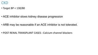 CKD
• Target BP < 130/80
• ACE inhibitor slows kidney disease progression
• ARB may be reasonable if an ACE inhibitor is not tolerated.
• POST RENAL TRANSPLANT CASES : Calcium channel blockers
 