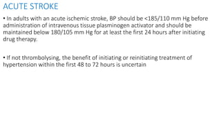 ACUTE STROKE
• In adults with an acute ischemic stroke, BP should be <185/110 mm Hg before
administration of intravenous tissue plasminogen activator and should be
maintained below 180/105 mm Hg for at least the first 24 hours after initiating
drug therapy.
• If not thrombolysing, the benefit of initiating or reinitiating treatment of
hypertension within the first 48 to 72 hours is uncertain
 