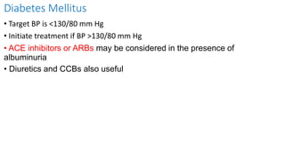 Diabetes Mellitus
• Target BP is <130/80 mm Hg
• Initiate treatment if BP >130/80 mm Hg
• ACE inhibitors or ARBs may be considered in the presence of
albuminuria
• Diuretics and CCBs also useful
 
