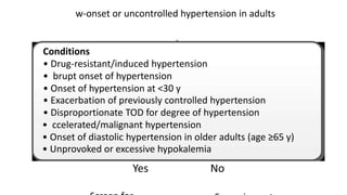 w-onset or uncontrolled hypertension in adults
Conditions
• Drug-resistant/induced hypertension
• brupt onset of hypertension
• Onset of hypertension at <30 y
• Exacerbation of previously controlled hypertension
• Disproportionate TOD for degree of hypertension
• ccelerated/malignant hypertension
• Onset of diastolic hypertension in older adults (age ≥65 y)
• Unprovoked or excessive hypokalemia
Yes No
 