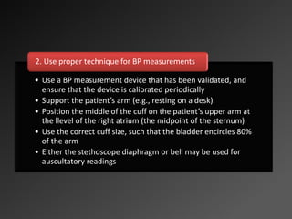 • Use a BP measurement device that has been validated, and
ensure that the device is calibrated periodically
• Support the patient’s arm (e.g., resting on a desk)
• Position the middle of the cuff on the patient’s upper arm at
the llevel of the right atrium (the midpoint of the sternum)
• Use the correct cuff size, such that the bladder encircles 80%
of the arm
• Either the stethoscope diaphragm or bell may be used for
auscultatory readings
2. Use proper technique for BP measurements
 