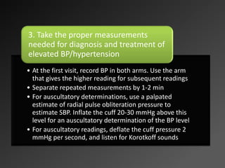 • At the first visit, record BP in both arms. Use the arm
that gives the higher reading for subsequent readings
• Separate repeated measurements by 1-2 min
• For auscultatory determinations, use a palpated
estimate of radial pulse obliteration pressure to
estimate SBP. Inflate the cuff 20-30 mmHg above this
level for an auscultatory determination of the BP level
• For auscultatory readings, deflate the cuff pressure 2
mmHg per second, and listen for Korotkoff sounds
3. Take the proper measurements
needed for diagnosis and treatment of
elevated BP/hypertension
 