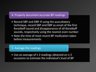 • Record SBP and DBP. If using the auscultatory
technique, record SBP and DBP as onset of the first
Korotkoff sound and disappearance of all Korotkoff
sounds, respectively using the nearest even number
• Note the time of most recent BP medication taken
before measurements
4. Properly document accurate BP readings
• Use an average of ≥ 2 readings obtained on ≥ 2
occasions to estimate the individual’s level of BP
5. Average the readings
 