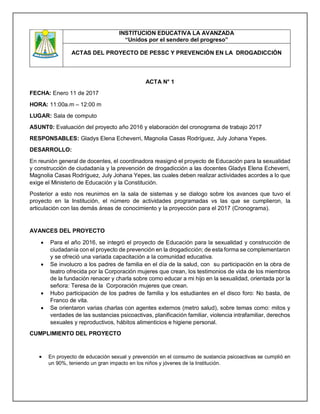 INSTITUCION EDUCATIVA LA AVANZADA
“Unidos por el sendero del progreso”
ACTAS DEL PROYECTO DE PESSC Y PREVENCIÓN EN LA DROGADICCIÓN
ACTA N° 1
FECHA: Enero 11 de 2017
HORA: 11:00a.m – 12:00 m
LUGAR: Sala de computo
ASUNT0: Evaluación del proyecto año 2016 y elaboración del cronograma de trabajo 2017
RESPONSABLES: Gladys Elena Echeverri, Magnolia Casas Rodríguez, July Johana Yepes.
DESARROLLO:
En reunión general de docentes, el coordinadora reasignó el proyecto de Educación para la sexualidad
y construcción de ciudadanía y la prevención de drogadicción a las docentes Gladys Elena Echeverri,
Magnolia Casas Rodríguez, July Johana Yepes, las cuales deben realizar actividades acordes a lo que
exige el Ministerio de Educación y la Constitución.
Posterior a esto nos reunimos en la sala de sistemas y se dialogo sobre los avances que tuvo el
proyecto en la Institución, el número de actividades programadas vs las que se cumplieron, la
articulación con las demás áreas de conocimiento y la proyección para el 2017 (Cronograma).
AVANCES DEL PROYECTO
 Para el año 2016, se integró el proyecto de Educación para la sexualidad y construcción de
ciudadanía con el proyecto de prevención en la drogadicción; de esta forma se complementaron
y se ofreció una variada capacitación a la comunidad educativa.
 Se involucro a los padres de familia en el día de la salud, con su participación en la obra de
teatro ofrecida por la Corporación mujeres que crean, los testimonios de vida de los miembros
de la fundación renacer y charla sobre como educar a mi hijo en la sexualidad, orientada por la
señora: Teresa de la Corporación mujeres que crean.
 Hubo participación de los padres de familia y los estudiantes en el disco foro: No basta, de
Franco de vita.
 Se orientaron varias charlas con agentes externos (metro salud), sobre temas como: mitos y
verdades de las sustancias psicoactivas, planificación familiar, violencia intrafamiliar, derechos
sexuales y reproductivos, hábitos alimenticios e higiene personal.
CUMPLIMIENTO DEL PROYECTO
 En proyecto de educación sexual y prevención en el consumo de sustancia psicoactivas se cumplió en
un 90%, teniendo un gran impacto en los niños y jóvenes de la Institución.
 