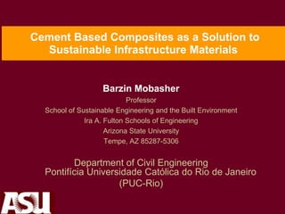 Cement Based Composites as a Solution to
Sustainable Infrastructure Materials
Barzin Mobasher
Professor
School of Sustainable Engineering and the Built Environment
Ira A. Fulton Schools of Engineering
Arizona State University
Tempe, AZ 85287-5306
Department of Civil Engineering
Pontifícia Universidade Católica do Rio de Janeiro
(PUC-Rio)
 