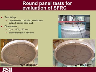Round panel tests for
evaluation of SFRC
 Test setup
– displacement controlled, continuous
support, center point load
 Dimensions
– D, t= 1500, 150 mm
– stroke diameter = 150 mm
Vf = 80 kg/m3 Vf = 100 kg/m3
 