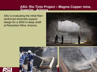 ASU- Rio Tinto Project – Magma Copper mine,
Superior , Arizona
ASU is evaluating the initial fiber-
reinforced shotcrete support
design for a 2000 m-deep shaft
at Resolution Mine, Arizona.
 