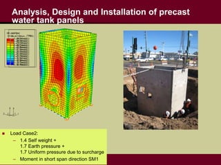 Analysis, Design and Installation of precast
water tank panels
 Load Case1:
– Self weight + Water pressure
– Moment in short span controls
 Load Case2:
– 1.4 Self weight +
1.7 Earth pressure +
1.7 Uniform pressure due to surcharge
– Moment in short span direction SM1
 