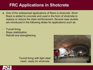 FRC Applications in Shotcrete
 One of the widespread applications of fibers is shotcrete. Short
fibers is added to concrete and used in the form of shotcrete to
replace or reduce the steel reinforcement. Several case studies
are introduced in the following slides for applications such as:
• Tunnel lining
• Slope stabilization
• Retrofit and strengthening
Tunnel lining with light steel
mesh, ready for shotcrete
 