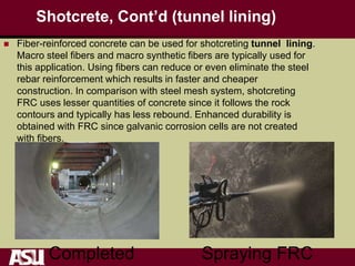 Shotcrete, Cont’d (tunnel lining)
 Fiber-reinforced concrete can be used for shotcreting tunnel lining.
Macro steel fibers and macro synthetic fibers are typically used for
this application. Using fibers can reduce or even eliminate the steel
rebar reinforcement which results in faster and cheaper
construction. In comparison with steel mesh system, shotcreting
FRC uses lesser quantities of concrete since it follows the rock
contours and typically has less rebound. Enhanced durability is
obtained with FRC since galvanic corrosion cells are not created
with fibers.
Completed Spraying FRC
 