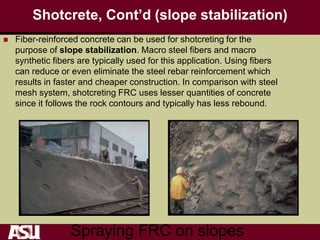 Shotcrete, Cont’d (slope stabilization)
 Fiber-reinforced concrete can be used for shotcreting for the
purpose of slope stabilization. Macro steel fibers and macro
synthetic fibers are typically used for this application. Using fibers
can reduce or even eliminate the steel rebar reinforcement which
results in faster and cheaper construction. In comparison with steel
mesh system, shotcreting FRC uses lesser quantities of concrete
since it follows the rock contours and typically has less rebound.
Spraying FRC on slopes
 