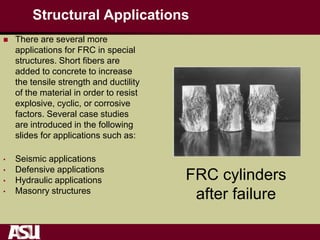 Structural Applications
 There are several more
applications for FRC in special
structures. Short fibers are
added to concrete to increase
the tensile strength and ductility
of the material in order to resist
explosive, cyclic, or corrosive
factors. Several case studies
are introduced in the following
slides for applications such as:
• Seismic applications
• Defensive applications
• Hydraulic applications
• Masonry structures
FRC cylinders
after failure
 