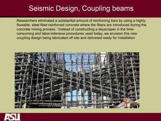 Seismic Design, Coupling beams
Researchers eliminated a substantial amount of reinforcing bars by using a highly
flowable, steel fiber-reinforced concrete where the fibers are introduced during the
concrete mixing process. “Instead of constructing a skyscraper in the time-
consuming and labor-intensive procedures used today, we envision this new
coupling design being fabricated off site and delivered ready for installation
 
