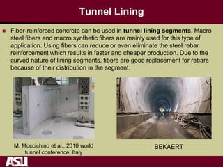 Tunnel Lining
 Fiber-reinforced concrete can be used in tunnel lining segments. Macro
steel fibers and macro synthetic fibers are mainly used for this type of
application. Using fibers can reduce or even eliminate the steel rebar
reinforcement which results in faster and cheaper production. Due to the
curved nature of lining segments, fibers are good replacement for rebars
because of their distribution in the segment.
M. Moccichino et al., 2010 world
tunnel conference, Italy
BEKAERT
 