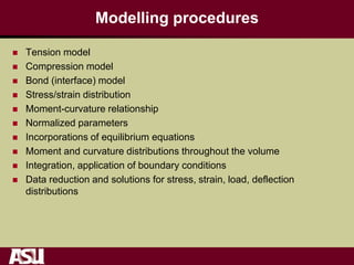 Modelling procedures
 Tension model
 Compression model
 Bond (interface) model
 Stress/strain distribution
 Moment-curvature relationship
 Normalized parameters
 Incorporations of equilibrium equations
 Moment and curvature distributions throughout the volume
 Integration, application of boundary conditions
 Data reduction and solutions for stress, strain, load, deflection
distributions
 