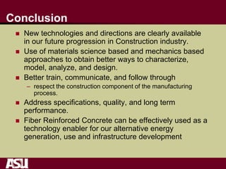 Conclusion
 New technologies and directions are clearly available
in our future progression in Construction industry.
 Use of materials science based and mechanics based
approaches to obtain better ways to characterize,
model, analyze, and design.
 Better train, communicate, and follow through
– respect the construction component of the manufacturing
process.
 Address specifications, quality, and long term
performance.
 Fiber Reinforced Concrete can be effectively used as a
technology enabler for our alternative energy
generation, use and infrastructure development
 