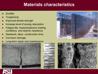 Materials characteristics
 Ductility
 Toughening
 Improved tensile strength
 Increase level of energy absorption
 Fatigue life, impact/explosive loading
conditions, and seismic resistance
 Steelwork, labor, construction time.
 Corrosion damage
 Long-term repair and maintenance.
500 m
20 m
(c)
200 m
(d)
(a)
500 m
(b)
 