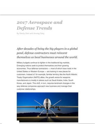 2017 Aerospace and
Defense Trends
By Randy Starr and Anurag Garg
After decades of being the big players in a global
pond, defense contractors must reinvent
themselves as local businesses around the world.
Military budgets continue to tighten in the traditional big markets.
Emerging nations seek to protect themselves and their growing
economies. Thus defense contractors — most of which have roots in the
United States or Western Europe — are looking in new places for
customers. Instead of, for example, familiar territory like the North Atlantic
Treaty Organization (NATO) allies, the growth arena for weapons
manufacturers is mostly in places such as Saudi Arabia, India, South
Korea, and Japan. This shift, in turn, requires landmark changes in the
way defense companies approach new business and manage their
customer relationships.
 