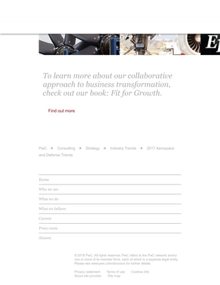 Resetting growth in the defense industryIndustry 4.0: Building the digital ent
aerospace, defence & security key fin
Redu
To learn more about our collaborative
approach to business transformation,
check out our book: Fit for Growth.
Find out more
PwC > Consulting > Strategy > Industry Trends > 2017 Aerospace
and Defense Trends
Home
Who we are
What we do
What we believe
Careers
Press room
Alumni
© 2018 PwC. All rights reserved. PwC refers to the PwC network and/or
one or more of its member firms, each of which is a separate legal entity.
Please see www.pwc.com/structure for further details.
Privacy statement Terms of use Cookies info
About site provider Site map
 