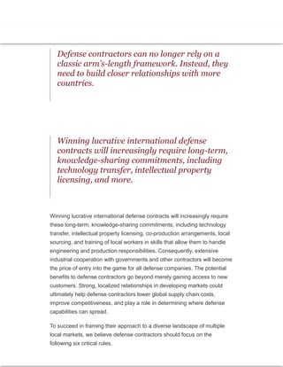 government military experts to design combat systems for the Japan
Maritime Self-Defense Force (JMSDF). And another Saudi arrangement
involves Britain’s BAE Systems, which has a wide-ranging deal to provide
electrical engineering know-how, IT systems, and training for both military
and industrial development in Saudi Arabia.
Defense contractors can no longer rely on a
classic arm’s-length framework. Instead, they
need to build closer relationships with more
countries.
Winning lucrative international defense
contracts will increasingly require long-term,
knowledge-sharing commitments, including
technology transfer, intellectual property
licensing, and more.
Winning lucrative international defense contracts will increasingly require
these long-term, knowledge-sharing commitments, including technology
transfer, intellectual property licensing, co-production arrangements, local
sourcing, and training of local workers in skills that allow them to handle
engineering and production responsibilities. Consequently, extensive
industrial cooperation with governments and other contractors will become
the price of entry into the game for all defense companies. The potential
benefits to defense contractors go beyond merely gaining access to new
customers. Strong, localized relationships in developing markets could
ultimately help defense contractors lower global supply chain costs,
improve competitiveness, and play a role in determining where defense
capabilities can spread.
To succeed in framing their approach to a diverse landscape of multiple
local markets, we believe defense contractors should focus on the
following six critical rules.
 