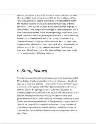 1. Think long-term
Investment and partnerships in the local economy are now a cost of doing
business long before any defense contract is signed. Gone are the days
when a company could simply show up and bid on a lucrative contract.
For access, companies need to demonstrate commitment to the military
and industrial base and a willingness to transfer technology and skills
beforehand. Given that the return on this kind of investment might be 10
years or more, some companies will struggle to justify the expense. But at
least a few contractors see this as a winning strategy. For example, Rolls-
Royce has established an engineering center in India to train 1,500 locals,
just one part of a deep involvement in the country that the company
believes will bolster its defense aviation business. As India places more
emphasis on its “Make in India” campaign, it will “allow companies like us
to further support the country’s modernization needs,” said Kishore
Jayaraman, Rolls-Royce president for India and South Asia, in an article
on the website Aviation & Defence Universe.
2. Study history
A fine-tuned appreciation of the political and economic terrain is essential.
This includes a broad understanding of a country’s history — its colonial
past, wars, rivals, and alliances — and how this “burden of history” guides
a country’s current political and military decisions toward new threats or
conflicts, such as the fight against terror or, for Asian countries, the
increasing assertiveness of China in the South China Sea. Because of the
complex array of geopolitical and military considerations that each
government confronts, it’s often necessary for defense contractors to enlist
officials from their home government to offer guidance — and to speak on
behalf of the company to counterparts in the other country. This kind of
government-to-government communication can be critical to assure the
buyer that the provider will be able to continue supplying weapons in the
event of war.
 