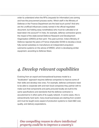 3. Know whom to know
It’s very important to develop the right relationships in each country in
order to understand when the RFIs (requests for information) are coming
and how the procurement process works. Which staff in the Ministry of
Defense or the Finance Department are the best touch points? And who
are the unofficial influencers (rarely named in the official negotiated
document, but holding sway nonetheless) who must be cultivated or at
least taken into account? In India, for example, defense contractors ignore
the impact of the state-owned Defence Research and Development
Organisation (DRDO) at their peril. This past summer, India’s Ministry of
Defence rejected the plans of France shipbuilder DCNS to develop a local,
fully owned subsidiary to manufacture air-independent propulsion
submarine systems on the advice of DRDO, which is developing similar
equipment, according to Defense News.
4. Develop relevant capabilities
Evolving from an export and transactional business model to a
“localization” approach requires defense companies to improve some of
their skills and develop new ones. For example, defense contractors need
to be able to cooperate with and train local companies they partner with to
make sure that components and parts procured locally are built to the
same specifications and standards that the defense contractor is
accustomed to in other parts of its supply network. In some cases, this is
extraordinarily hard work; many local businesses are starting from scratch
and must be taught every aspect of production systems to meet A&D cost,
quality, and delivery expectations.
One compelling reason to share intellectual
property could be to improve a country’s
 
