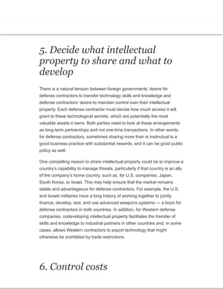 capability to manage threats, particularly if
that country is an ally of the company’s home
country.
5. Decide what intellectual
property to share and what to
develop
There is a natural tension between foreign governments’ desire for
defense contractors to transfer technology skills and knowledge and
defense contractors’ desire to maintain control over their intellectual
property. Each defense contractor must decide how much access it will
grant to these technological secrets, which are potentially the most
valuable assets it owns. Both parties need to look at these arrangements
as long-term partnerships and not one-time transactions. In other words,
for defense contractors, sometimes sharing more than is instinctual is a
good business practice with substantial rewards, and it can be good public
policy as well.
One compelling reason to share intellectual property could be to improve a
country’s capability to manage threats, particularly if that country is an ally
of the company’s home country, such as, for U.S. companies, Japan,
South Korea, or Israel. This may help ensure that the market remains
stable and advantageous for defense contractors. For example, the U.S.
and Israeli militaries have a long history of working together to jointly
finance, develop, test, and use advanced weapons systems — a boon for
defense contractors in both countries. In addition, for Western defense
companies, codeveloping intellectual property facilitates the transfer of
skills and knowledge to industrial partners in other countries and, in some
cases, allows Western contractors to export technology that might
otherwise be prohibited by trade restrictions.
6. Control costs
 