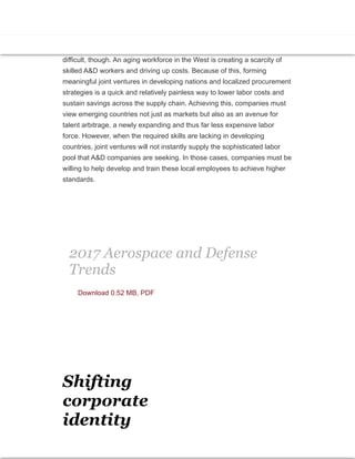 Although defense contractors can still turn to developing countries for new
contracts, lower commodity prices and shrinking government coffers are
pinching military budgets from these regions. This means that defense
contractors must be cost competitive wherever they seek new markets. As
long as most of their factories remain in Western countries, this will be
difficult, though. An aging workforce in the West is creating a scarcity of
skilled A&D workers and driving up costs. Because of this, forming
meaningful joint ventures in developing nations and localized procurement
strategies is a quick and relatively painless way to lower labor costs and
sustain savings across the supply chain. Achieving this, companies must
view emerging countries not just as markets but also as an avenue for
talent arbitrage, a newly expanding and thus far less expensive labor
force. However, when the required skills are lacking in developing
countries, joint ventures will not instantly supply the sophisticated labor
pool that A&D companies are seeking. In those cases, companies must be
willing to help develop and train these local employees to achieve higher
standards.
2017 Aerospace and Defense
Trends
Download 0.52 MB, PDF
Shifting
corporate
identity
 