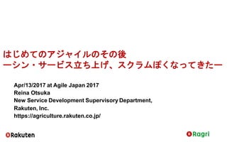 はじめてのアジャイルのその後
ーシン・サービス立ち上げ、スクラムぽくなってきたー
Apr/13/2017 at Agile Japan 2017
Reina Otsuka
New Service Development Supervisory Department,
Rakuten, Inc.
https://agriculture.rakuten.co.jp/
 