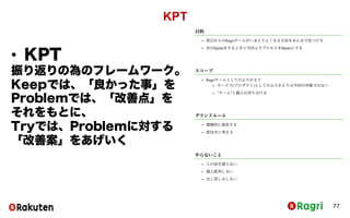 KPT
77
• KPT
振り返りの為のフレームワーク。
Keepでは、「良かった事」を
Problemでは、「改善点」をそ
れをもとに、
Tryでは、Problemに対する「改
善案」をあげいく
 