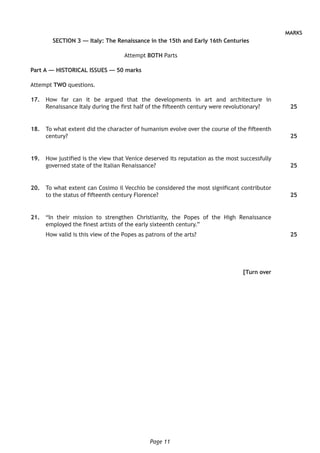 Page 11
MARKS
SECTION 3 — Italy: The Renaissance in the 15th and Early 16th Centuries
Attempt BOTH Parts
Part A — HISTORICAL ISSUES — 50 marks
Attempt TWO questions.
	17.	 How far can it be argued that the developments in art and architecture in
Renaissance Italy during the first half of the fifteenth century were revolutionary?
	18.	 To what extent did the character of humanism evolve over the course of the fifteenth
century?
	19.	 How justified is the view that Venice deserved its reputation as the most successfully
governed state of the Italian Renaissance?
	20.	 To what extent can Cosimo il Vecchio be considered the most significant contributor
to the status of fifteenth century Florence?
	21.	 “In their mission to strengthen Christianity, the Popes of the High Renaissance
employed the finest artists of the early sixteenth century.”
How valid is this view of the Popes as patrons of the arts?
[Turn over
25
25
25
25
25
 