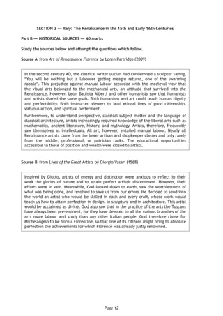 Page 12
SECTION 3 — Italy: The Renaissance in the 15th and Early 16th Centuries
Part B — HISTORICAL SOURCES — 40 marks
Study the sources below and attempt the questions which follow.
Source A	from Art of Renaissance Florence by Loren Partridge (2009)
In the second century AD, the classical writer Lucian had condemned a sculptor saying,
“You will be nothing but a labourer getting meagre returns, one of the swarming
rabble”. This prejudice against manual labour accorded with the medieval view that
the visual arts belonged to the mechanical arts, an attitude that survived into the
Renaissance. However, Leon Battista Alberti and other humanists saw that humanists
and artists shared the same goals. Both humanism and art could teach human dignity
and perfectibility. Both instructed viewers to lead ethical lives of good citizenship,
virtuous action, and spiritual betterment.
Furthermore, to understand perspective, classical subject matter and the language of
classical architecture, artists increasingly required knowledge of the liberal arts such as
mathematics, ancient literature, history, and mythology. Artists, therefore, frequently
saw themselves as intellectuals. All art, however, entailed manual labour. Nearly all
Renaissance artists came from the lower artisan and shopkeeper classes and only rarely
from the middle, professional, or patrician ranks. The educational opportunities
accessible to those of position and wealth were closed to artists.
Source B	from Lives of the Great Artists by Giorgio Vasari (1568)
Inspired by Giotto, artists of energy and distinction were anxious to reflect in their
work the glories of nature and to attain perfect artistic discernment. However, their
efforts were in vain. Meanwhile, God looked down to earth, saw the worthlessness of
what was being done, and resolved to save us from our errors. He decided to send into
the world an artist who would be skilled in each and every craft, whose work would
teach us how to attain perfection in design, in sculpture and in architecture. This artist
would be acclaimed as divine. God also saw that in the practice of the arts the Tuscans
have always been pre-eminent, for they have devoted to all the various branches of the
arts more labour and study than any other Italian people. God therefore chose for
Michelangelo to be born a Florentine, so that one of its citizens might bring to absolute
perfection the achievements for which Florence was already justly renowned.
 