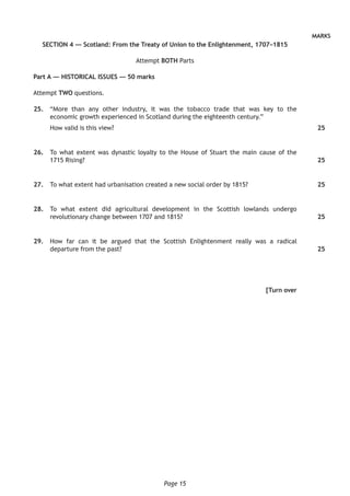 Page 15
MARKS
SECTION 4 — Scotland: From the Treaty of Union to the Enlightenment, 1707–1815
Attempt BOTH Parts
Part A — HISTORICAL ISSUES — 50 marks
Attempt TWO questions.
	25.	 “More than any other industry, it was the tobacco trade that was key to the
economic growth experienced in Scotland during the eighteenth century.”
How valid is this view?
	26.	 To what extent was dynastic loyalty to the House of Stuart the main cause of the
1715 Rising?
	27.	 To what extent had urbanisation created a new social order by 1815?
	28.	 To what extent did agricultural development in the Scottish lowlands undergo
revolutionary change between 1707 and 1815?
	29.	 How far can it be argued that the Scottish Enlightenment really was a radical
departure from the past?
[Turn over
25
25
25
25
25
 