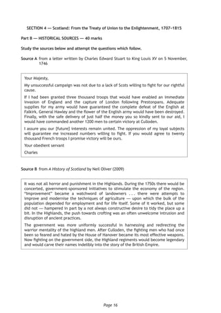 Page 16
SECTION 4 — Scotland: From the Treaty of Union to the Enlightenment, 1707–1815
Part B — HISTORICAL SOURCES — 40 marks
Study the sources below and attempt the questions which follow.
Source A	from a letter written by Charles Edward Stuart to King Louis XV on 5 November,
1746
Your Majesty,
My unsuccessful campaign was not due to a lack of Scots willing to fight for our rightful
cause.
If I had been granted three thousand troops that would have enabled an immediate
invasion of England and the capture of London following Prestonpans. Adequate
supplies for my army would have guaranteed the complete defeat of the English at
Falkirk. General Hawley and the flower of the English army would have been destroyed.
Finally, with the safe delivery of just half the money you so kindly sent to our aid, I
would have commanded another 1200 men to certain victory at Culloden.
I assure you our [future] interests remain united. The oppression of my loyal subjects
will guarantee me increased numbers willing to fight. If you would agree to twenty
thousand French troops I promise victory will be ours.
Your obedient servant
Charles
Source B	from A History of Scotland by Neil Oliver (2009)
It was not all horror and punishment in the Highlands. During the 1750s there would be
concerted, government-sponsored initiatives to stimulate the economy of the region.
“Improvement” became a watchword of landowners . . . there were attempts to
improve and modernise the techniques of agriculture — upon which the bulk of the
population depended for employment and for life itself. Some of it worked, but some
did not — hampered in part by a not always constructive desire to tidy the place up a
bit. In the Highlands, the push towards crofting was an often unwelcome intrusion and
disruption of ancient practices.
The government was more uniformly successful in harnessing and redirecting the
warrior mentality of the highland men. After Culloden, the fighting men who had once
been so feared and hated by the House of Hanover became its most effective weapons.
Now fighting on the government side, the Highland regiments would become legendary
and would carve their names indelibly into the story of the British Empire.
 