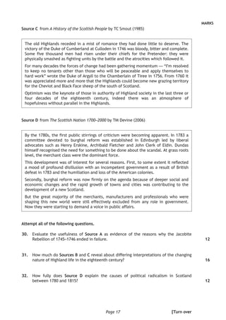 Page 17
MARKS
Source C 	from A History of the Scottish People by TC Smout (1985)
The old Highlands receded in a mist of romance they had done little to deserve. The
victory of the Duke of Cumberland at Culloden in 1746 was bloody, bitter and complete.
Some five thousand men had risen under their chiefs for the Pretender: they were
physically smashed as fighting units by the battle and the atrocities which followed it.
For many decades the forces of change had been gathering momentum — “I’m resolved
to keep no tenants other than those who will be peaceable and apply themselves to
hard work” wrote the Duke of Argyll to the Chamberlain of Tiree in 1756. From 1760 it
was appreciated more and more that the Highlands could become new grazing territory
for the Cheviot and Black Face sheep of the south of Scotland.
Optimism was the keynote of those in authority of Highland society in the last three or
four decades of the eighteenth century, indeed there was an atmosphere of
hopefulness without parallel in the Highlands.
Source D	from The Scottish Nation 1700–2000 by TM Devine (2006)
By the 1780s, the first public stirrings of criticism were becoming apparent. In 1783 a
committee devoted to burghal reform was established in Edinburgh led by liberal
advocates such as Henry Erskine, Archibald Fletcher and John Clerk of Eldin. Dundas
himself recognised the need for something to be done about the scandal. At grass roots
level, the merchant class were the dominant force.
This development was of interest for several reasons. First, to some extent it reflected
a mood of profound disillusion with an incompetent government as a result of British
defeat in 1783 and the humiliation and loss of the American colonies.
Secondly, burghal reform was now firmly on the agenda because of deeper social and
economic changes and the rapid growth of towns and cities was contributing to the
development of a new Scotland.
But the great majority of the merchants, manufacturers and professionals who were
shaping this new world were still effectively excluded from any role in government.
Now they were starting to demand a voice in public affairs.
Attempt all of the following questions.
	30.	 Evaluate the usefulness of Source A as evidence of the reasons why the Jacobite
Rebellion of 1745–1746 ended in failure.
	31.	 How much do Sources B and C reveal about differing interpretations of the changing
nature of Highland life in the eighteenth century?
	32.	 How fully does Source D explain the causes of political radicalism in Scotland
between 1780 and 1815?
12
16
12
[Turn over
 