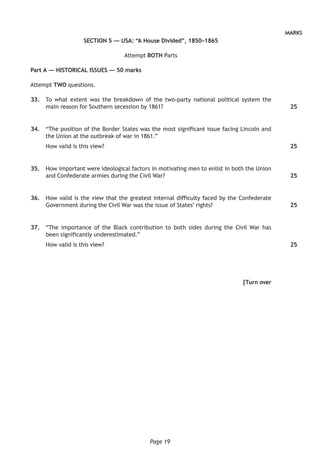 Page 19
MARKS
SECTION 5 — USA: “A House Divided”, 1850–1865
Attempt BOTH Parts
Part A — HISTORICAL ISSUES — 50 marks
Attempt TWO questions.
	33.	To what extent was the breakdown of the two-party national political system the
main reason for Southern secession by 1861?
	34.	 “The position of the Border States was the most significant issue facing Lincoln and
the Union at the outbreak of war in 1861.”
How valid is this view?
	35.	 How important were ideological factors in motivating men to enlist in both the Union
and Confederate armies during the Civil War?
	36.	 How valid is the view that the greatest internal difficulty faced by the Confederate
Government during the Civil War was the issue of States’ rights?
	37.	 “The importance of the Black contribution to both sides during the Civil War has
been significantly underestimated.”
How valid is this view?
[Turn over
25
25
25
25
25
 