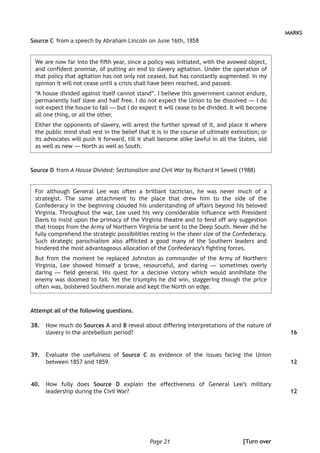 Page 21
MARKS
Source C 	from a speech by Abraham Lincoln on June 16th, 1858
We are now far into the fifth year, since a policy was initiated, with the avowed object,
and confident promise, of putting an end to slavery agitation. Under the operation of
that policy that agitation has not only not ceased, but has constantly augmented. In my
opinion it will not cease until a crisis shall have been reached, and passed.
“A house divided against itself cannot stand”. I believe this government cannot endure,
permanently half slave and half free. I do not expect the Union to be dissolved — I do
not expect the house to fall — but I do expect it will cease to be divided. It will become
all one thing, or all the other.
Either the opponents of slavery, will arrest the further spread of it, and place it where
the public mind shall rest in the belief that it is in the course of ultimate extinction; or
its advocates will push it forward, till it shall become alike lawful in all the States, old
as well as new — North as well as South.
Source D 	from A House Divided: Sectionalism and Civil War by Richard H Sewell (1988)
For although General Lee was often a brilliant tactician, he was never much of a
strategist. The same attachment to the place that drew him to the side of the
Confederacy in the beginning clouded his understanding of affairs beyond his beloved
Virginia. Throughout the war, Lee used his very considerable influence with President
Davis to insist upon the primacy of the Virginia theatre and to fend off any suggestion
that troops from the Army of Northern Virginia be sent to the Deep South. Never did he
fully comprehend the strategic possibilities resting in the sheer size of the Confederacy.
Such strategic parochialism also afflicted a good many of the Southern leaders and
hindered the most advantageous allocation of the Confederacy’s fighting forces.
But from the moment he replaced Johnston as commander of the Army of Northern
Virginia, Lee showed himself a brave, resourceful, and daring — sometimes overly
daring — field general. His quest for a decisive victory which would annihilate the
enemy was doomed to fail. Yet the triumphs he did win, staggering though the price
often was, bolstered Southern morale and kept the North on edge.
Attempt all of the following questions.
	38.	 How much do Sources A and B reveal about differing interpretations of the nature of
slavery in the antebellum period?
	39.	 Evaluate the usefulness of Source C as evidence of the issues facing the Union
between 1857 and 1859.
	40.	 How fully does Source D explain the effectiveness of General Lee’s military
leadership during the Civil War?
16
12
12
[Turn over
 