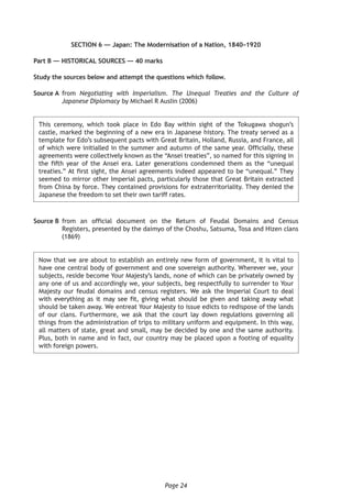Page 24
SECTION 6 — Japan: The Modernisation of a Nation, 1840–1920
Part B — HISTORICAL SOURCES — 40 marks
Study the sources below and attempt the questions which follow.
Source A	from Negotiating with Imperialism. The Unequal Treaties and the Culture of
Japanese Diplomacy by Michael R Auslin (2006)
This ceremony, which took place in Edo Bay within sight of the Tokugawa shogun’s
castle, marked the beginning of a new era in Japanese history. The treaty served as a
template for Edo’s subsequent pacts with Great Britain, Holland, Russia, and France, all
of which were initialled in the summer and autumn of the same year. Officially, these
agreements were collectively known as the “Ansei treaties”, so named for this signing in
the fifth year of the Ansei era. Later generations condemned them as the “unequal
treaties.” At first sight, the Ansei agreements indeed appeared to be “unequal.” They
seemed to mirror other Imperial pacts, particularly those that Great Britain extracted
from China by force. They contained provisions for extraterritoriality. They denied the
Japanese the freedom to set their own tariff rates.
Source B	from an official document on the Return of Feudal Domains and Census
Registers, presented by the daimyo of the Choshu, Satsuma, Tosa and Hizen clans
(1869)	
Now that we are about to establish an entirely new form of government, it is vital to
have one central body of government and one sovereign authority. Wherever we, your
subjects, reside become Your Majesty’s lands, none of which can be privately owned by
any one of us and accordingly we, your subjects, beg respectfully to surrender to Your
Majesty our feudal domains and census registers. We ask the Imperial Court to deal
with everything as it may see fit, giving what should be given and taking away what
should be taken away. We entreat Your Majesty to issue edicts to redispose of the lands
of our clans. Furthermore, we ask that the court lay down regulations governing all
things from the administration of trips to military uniform and equipment. In this way,
all matters of state, great and small, may be decided by one and the same authority.
Plus, both in name and in fact, our country may be placed upon a footing of equality
with foreign powers.
 