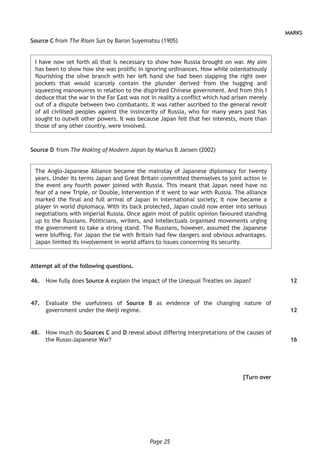 Page 25
MARKS
Source C from The Risen Sun by Baron Suyematsu (1905)
I have now set forth all that is necessary to show how Russia brought on war. My aim
has been to show how she was prolific in ignoring ordinances. How while ostentatiously
flourishing the olive branch with her left hand she had been slapping the right over
pockets that would scarcely contain the plunder derived from the hugging and
squeezing manoeuvres in relation to the dispirited Chinese government. And from this I
deduce that the war in the Far East was not in reality a conflict which had arisen merely
out of a dispute between two combatants. It was rather ascribed to the general revolt
of all civilised peoples against the insincerity of Russia, who for many years past has
sought to outwit other powers. It was because Japan felt that her interests, more than
those of any other country, were involved.
Source D	from The Making of Modern Japan by Marius B Jansen (2002)
The Anglo-Japanese Alliance became the mainstay of Japanese diplomacy for twenty
years. Under its terms Japan and Great Britain committed themselves to joint action in
the event any fourth power joined with Russia. This meant that Japan need have no
fear of a new Triple, or Double, Intervention if it went to war with Russia. The alliance
marked the final and full arrival of Japan in international society; it now became a
player in world diplomacy. With its back protected, Japan could now enter into serious
negotiations with imperial Russia. Once again most of public opinion favoured standing
up to the Russians. Politicians, writers, and intellectuals organised movements urging
the government to take a strong stand. The Russians, however, assumed the Japanese
were bluffing. For Japan the tie with Britain had few dangers and obvious advantages.
Japan limited its involvement in world affairs to issues concerning its security.
Attempt all of the following questions.
	46.	 How fully does Source A explain the impact of the Unequal Treaties on Japan?
	47.	 Evaluate the usefulness of Source B as evidence of the changing nature of
government under the Meiji regime.
	48.	 How much do Sources C and D reveal about differing interpretations of the causes of
the Russo-Japanese War?
[Turn over
12
12
16
 