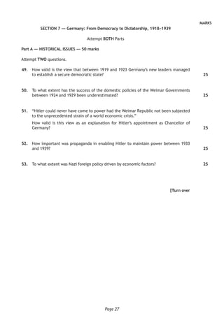 Page 27
MARKS
SECTION 7 — Germany: From Democracy to Dictatorship, 1918–1939
Attempt BOTH Parts
Part A — HISTORICAL ISSUES — 50 marks
Attempt TWO questions.
	49.	 How valid is the view that between 1919 and 1923 Germany’s new leaders managed
to establish a secure democratic state?
	50.	 To what extent has the success of the domestic policies of the Weimar Governments
between 1924 and 1929 been underestimated?
	51.	 “Hitler could never have come to power had the Weimar Republic not been subjected
to the unprecedented strain of a world economic crisis.”
How valid is this view as an explanation for Hitler’s appointment as Chancellor of
Germany?
	52.	 How important was propaganda in enabling Hitler to maintain power between 1933
and 1939?
	53.	 To what extent was Nazi foreign policy driven by economic factors?
[Turn over
25
25
25
25
25
 