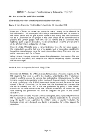 Page 28
SECTION 7 — Germany: From Democracy to Dictatorship, 1918–1939
Part B — HISTORICAL SOURCES — 40 marks
Study the sources below and attempt the questions which follow.
Source A	 from Chancellor Friedrich Ebert’s Manifesto, 9th November 1918
Prince Max of Baden has turned over to me the task of carrying on the affairs of the
Reich Chancellor. I am on the point of forming a new Government with the support of
the various parties and will give a public report on this shortly. The new Government
will be a Government of the people. It has taken charge of the administration to
preserve the German people from civil war and famine and to accomplish their
legitimate claim to govern the nation. The Government can solve this problem only if
all the officials in town and country will help.
I know it will be difficult for some to work with the new men who have taken charge of
the empire, but I appeal to their love of the people. Lack of cooperation would in this
heavy time mean chaos and cause the country tremendous misery. Therefore, help your
native country and work for its future.
Fellow citizens: I demand everyone’s support in the heavy tasks that await us. The food
supply is our first priority and everyone must help in transporting supplies to where
there are shortages.
Source B	 from the magazine Socialism Today (2008)
November 9th 1918 saw the SPD leaders reluctantly declare a republic; desperately, the
SPD sought to find ways to control the situation. Understanding the revolutionary
mood, it sought to appease the working class and rebelling military rank and file while
trying to ensure that the capitalist system continued. Desperate to give the appearance
of being revolutionary, the SPD-led government formed the next day took the name
Council of People’s Commissars. At the same time, the SPD moved to try to neutralise
the left by involving the USPD in the new government by giving it three People’s
Commissars, the same number as the SPD. The USPD leaders had the illusion that they
were entering the government “in order to safeguard the gains of the socialist
revolution”.
On 29 December the USPD People’s Commissars resigned, being replaced by three more
SPD representatives, including Gustav Noske, who became responsible for the army and
navy. He quickly began organising the military forces of counter-revolution, the
Freikorps, which were deployed near Berlin in preparation for a blow against the
revolution.
 