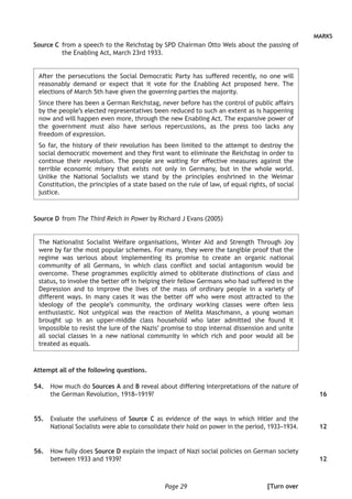 Page 29
MARKS
Source C	from a speech to the Reichstag by SPD Chairman Otto Wels about the passing of
the Enabling Act, March 23rd 1933.
After the persecutions the Social Democratic Party has suffered recently, no one will
reasonably demand or expect that it vote for the Enabling Act proposed here. The
elections of March 5th have given the governing parties the majority.
Since there has been a German Reichstag, never before has the control of public affairs
by the people’s elected representatives been reduced to such an extent as is happening
now and will happen even more, through the new Enabling Act. The expansive power of
the government must also have serious repercussions, as the press too lacks any
freedom of expression.
So far, the history of their revolution has been limited to the attempt to destroy the
social democratic movement and they first want to eliminate the Reichstag in order to
continue their revolution. The people are waiting for effective measures against the
terrible economic misery that exists not only in Germany, but in the whole world.
Unlike the National Socialists we stand by the principles enshrined in the Weimar
Constitution, the principles of a state based on the rule of law, of equal rights, of social
justice.
Source D	from The Third Reich in Power by Richard J Evans (2005)
The Nationalist Socialist Welfare organisations, Winter Aid and Strength Through Joy
were by far the most popular schemes. For many, they were the tangible proof that the
regime was serious about implementing its promise to create an organic national
community of all Germans, in which class conflict and social antagonism would be
overcome. These programmes explicitly aimed to obliterate distinctions of class and
status, to involve the better off in helping their fellow Germans who had suffered in the
Depression and to improve the lives of the mass of ordinary people in a variety of
different ways. In many cases it was the better off who were most attracted to the
ideology of the people’s community, the ordinary working classes were often less
enthusiastic. Not untypical was the reaction of Melita Maschmann, a young woman
brought up in an upper-middle class household who later admitted she found it
impossible to resist the lure of the Nazis’ promise to stop internal dissension and unite
all social classes in a new national community in which rich and poor would all be
treated as equals.
Attempt all of the following questions.
	54.	How much do Sources A and B reveal about differing interpretations of the nature of
the German Revolution, 1918–1919?
	55.	 Evaluate the usefulness of Source C as evidence of the ways in which Hitler and the
National Socialists were able to consolidate their hold on power in the period, 1933–1934.
	56.	 How fully does Source D explain the impact of Nazi social policies on German society
between 1933 and 1939?
16
12
12
[Turn over
 