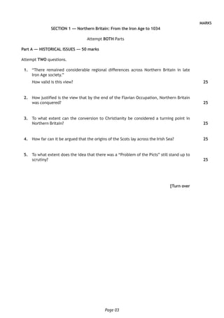 Page 03
MARKS
SECTION 1 — Northern Britain: From the Iron Age to 1034
Attempt BOTH Parts
Part A — HISTORICAL ISSUES — 50 marks
Attempt TWO questions.
	 1.	 “There remained considerable regional differences across Northern Britain in late
Iron Age society.”
How valid is this view?
	 2.	 How justified is the view that by the end of the Flavian Occupation, Northern Britain
was conquered?
	 3.	 To what extent can the conversion to Christianity be considered a turning point in
Northern Britain?
	 4.	 How far can it be argued that the origins of the Scots lay across the Irish Sea?
	 5.	 To what extent does the idea that there was a “Problem of the Picts” still stand up to
scrutiny?
[Turn over
25
25
25
25
25
 