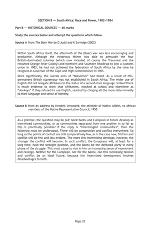 Page 32
SECTION 8 — South Africa: Race and Power, 1902–1984
Part B — HISTORICAL SOURCES — 40 marks
Study the sources below and attempt the questions which follow.
Source A	 from The Boer War by D Judd and K Surridge (2002)
Within South Africa itself, the aftermath of the (Boer) war was less encouraging and
productive. Although the victorious Milner was able to persuade the four
British-dominated colonies (which now included of course the Transvaal and the
renamed Orange River Colony) and Northern and Southern Rhodesia to join a customs
union in 1903, he had not achieved the federation of South Africa by the time he
resigned as Governor of the Cape and High Commissioner in 1905.
More significantly, the overall aims of “Milnerism” had failed. As a result of this,
permanent British supremacy was not established in South Africa. The wider use of
English did not relegate Afrikaans to the status of a second-class language. Indeed there
is much evidence to show that Afrikaners, mocked at school and elsewhere as
“donkeys” if they refused to use English, reacted by clinging all the more determinedly
to their language and sense of identity.
Source B	from an address by Hendrik Verwoerd, the Minister of Native Affairs, to African
members of the Native Representative Council, 1950
As a premise, the question may be put: Must Bantu and European in future develop as
intermixed communities, or as communities separated from one another in so far as
this is practically possible? If the reply is “intermingled communities”, then the
following must be understood. There will be competition and conflict everywhere. So
long as the points of contact are still comparatively few, as is the case now, friction and
conflict will be few and less evident. The more this intermixing develops, however, the
stronger the conflict will become. In such conflict, the Europeans will, at least for a
long time, hold the stronger position, and the Bantu be the defeated party in every
phase of the struggle. This must cause to rise in him an increasing sense of resentment
and revenge. Neither for the European, nor for the Bantu, can this increasing tension
and conflict be an ideal future, because the intermixed development involves
disadvantages to both.
 