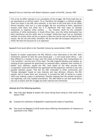 Page 33
MARKS
Source C from an interview with Robert Sobukwe, Leader of the PAC, January 1959
First of all we differ radically in our conception of the struggle. We firmly hold that we
are oppressed as an African nation. To us, therefore, the struggle is a national struggle.
There are those in the ANC who maintain, in the face of the hard facts of the South
African situation, that ours is a class struggle. We are, according to them, oppressed
workers both black and white but it is significant that they make no attempt
whatsoever to organise white workers . . . we, however, stand for the complete
overthrow of white domination. In South Africa then, once the white domination has
been overthrown and the white man is no longer “white-man boss” but an individual
member of society, there will be no reason to hate him and he will not be hated by the
masses. We are not anti-white, therefore. We do not hate the European because he is
white! We hate him because he is an oppressor.
Source D	from South Africa in the Twentieth Century by James Barber (1999)
Despite its weaker organisation the PAC offered a clear alternative to the ANC. Both
movements claimed to have the same broad goal — a non-racial South Africa — yet
they differed in a number of ways: over the routes to that goal, their interpretation of
“non-racialism”, and the form of the state. The ANC angered Sobukwe and Leballo, by
treating all who opposed the government as potential allies, whatever their motives or
beliefs. Such alliances, argued the PAC, were based on the false premise that
co-operation could exist between the oppressed and the oppressor, whereas it was only
possible between equals. That left the ANC vulnerable to white communists and
“foreign ideologies” based on class interests and class divisions. Africans, the PAC
argued, had to create their own structures. It accused the ANC of acting as a party
which was seeking a place in parliament, thereby implying that the present structure
was legitimate and only needed amendment. The ANC failed to see that South Africa
was not an island, that the struggle was both national and continental.
Attempt all of the following questions.
	62.	 How fully does Source A explain the issues facing those trying to unify South Africa
before 1910?
	63.	 Evaluate the usefulness of Source B in explaining the origins of apartheid.
	64.	 How much do Sources C and D reveal about differing interpretations of resistance to
apartheid in the 1950s?
[Turn over
12
12
16
 