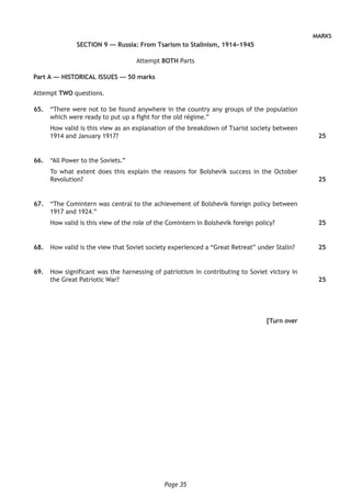 Page 35
MARKS
SECTION 9 — Russia: From Tsarism to Stalinism, 1914–1945
Attempt BOTH Parts
Part A — HISTORICAL ISSUES — 50 marks
Attempt TWO questions.
	65.	 “There were not to be found anywhere in the country any groups of the population
which were ready to put up a fight for the old régime.”
How valid is this view as an explanation of the breakdown of Tsarist society between
1914 and January 1917?
	66.	 “All Power to the Soviets.”
To what extent does this explain the reasons for Bolshevik success in the October
Revolution?
	67.	 “The Comintern was central to the achievement of Bolshevik foreign policy between
1917 and 1924.”
How valid is this view of the role of the Comintern in Bolshevik foreign policy?
	68.	 How valid is the view that Soviet society experienced a “Great Retreat” under Stalin?
	69.	 How significant was the harnessing of patriotism in contributing to Soviet victory in
the Great Patriotic War?
[Turn over
25
25
25
25
25
 