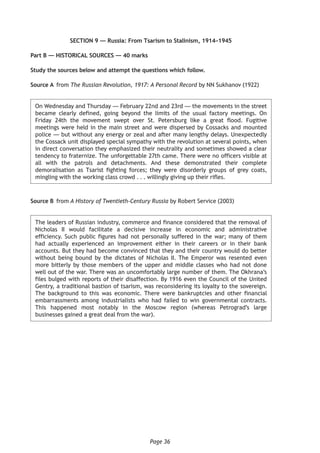 Page 36
SECTION 9 — Russia: From Tsarism to Stalinism, 1914–1945
Part B — HISTORICAL SOURCES — 40 marks
Study the sources below and attempt the questions which follow.
Source A	from The Russian Revolution, 1917: A Personal Record by NN Sukhanov (1922)
On Wednesday and Thursday — February 22nd and 23rd — the movements in the street
became clearly defined, going beyond the limits of the usual factory meetings. On
Friday 24th the movement swept over St. Petersburg like a great flood. Fugitive
meetings were held in the main street and were dispersed by Cossacks and mounted
police — but without any energy or zeal and after many lengthy delays. Unexpectedly
the Cossack unit displayed special sympathy with the revolution at several points, when
in direct conversation they emphasized their neutrality and sometimes showed a clear
tendency to fraternize. The unforgettable 27th came. There were no officers visible at
all with the patrols and detachments. And these demonstrated their complete
demoralisation as Tsarist fighting forces; they were disorderly groups of grey coats,
mingling with the working class crowd . . . willingly giving up their rifles.
Source B	from A History of Twentieth-Century Russia by Robert Service (2003)
The leaders of Russian industry, commerce and finance considered that the removal of
Nicholas II would facilitate a decisive increase in economic and administrative
efficiency. Such public figures had not personally suffered in the war; many of them
had actually experienced an improvement either in their careers or in their bank
accounts. But they had become convinced that they and their country would do better
without being bound by the dictates of Nicholas II. The Emperor was resented even
more bitterly by those members of the upper and middle classes who had not done
well out of the war. There was an uncomfortably large number of them. The Okhrana’s
files bulged with reports of their disaffection. By 1916 even the Council of the United
Gentry, a traditional bastion of tsarism, was reconsidering its loyalty to the sovereign.
The background to this was economic. There were bankruptcies and other financial
embarrassments among industrialists who had failed to win governmental contracts.
This happened most notably in the Moscow region (whereas Petrograd’s large
businesses gained a great deal from the war).
 