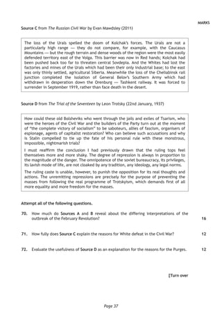 Page 37
MARKS
Source C from The Russian Civil War by Evan Mawdsley (2011)
The loss of the Urals spelled the doom of Kolchak’s forces. The Urals are not a
particularly high range — they do not compare, for example, with the Caucasus
Mountains — but the rough terrain and dense woods of the region were the most easily
defended territory east of the Volga. This barrier was now in Red hands; Kolchak had
been pushed back too far to threaten central Sovdepia. And the Whites had lost the
factories and mines of the Urals which had been their only industrial base; to the east
was only thinly settled, agricultural Siberia. Meanwhile the loss of the Cheliabinsk rail
junction completed the isolation of General Belov’s Southern Army which had
withdrawn in desperation down the Orenburg — Tashkent railway. It was forced to
surrender in September 1919, rather than face death in the desert.
Source D from The Trial of the Seventeen by Leon Trotsky (22nd January, 1937)
How could these old Bolsheviks who went through the jails and exiles of Tsarism, who
were the heroes of the Civil War and the builders of the Party turn out at the moment
of “the complete victory of socialism” to be saboteurs, allies of fascism, organisers of
espionage, agents of capitalist restoration? Who can believe such accusations and why
is Stalin compelled to tie up the fate of his personal rule with these monstrous,
impossible, nightmarish trials?
I must reaffirm the conclusion I had previously drawn that the ruling tops feel
themselves more and more shaky. The degree of repression is always in proportion to
the magnitude of the danger. The omnipotence of the soviet bureaucracy, its privileges,
its lavish mode of life, are not cloaked by any tradition, any ideology, any legal norms.
The ruling caste is unable, however, to punish the opposition for its real thoughts and
actions. The unremitting repressions are precisely for the purpose of preventing the
masses from following the real programme of Trotskyism, which demands first of all
more equality and more freedom for the masses.
Attempt all of the following questions.
	70.	 How much do Sources A and B reveal about the differing interpretations of the
outbreak of the February Revolution?
	71.	 How fully does Source C explain the reasons for White defeat in the Civil War?
	72.	 Evaluate the usefulness of Source D as an explanation for the reasons for the Purges.
[Turn over
16
12
12
 