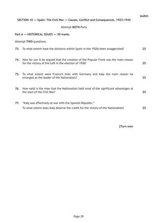 Page 39
MARKS
SECTION 10 — Spain: The Civil War — Causes, Conflict and Consequences, 1923–1945
Attempt BOTH Parts
Part A — HISTORICAL ISSUES — 50 marks
Attempt TWO questions.
	73.	 To what extent have the divisions within Spain in the 1920s been exaggerated?
	74.	 How far can it be argued that the creation of the Popular Front was the main reason
for the victory of the Left in the election of 1936?
	75.	 To what extent were Franco’s links with Germany and Italy the main reason he
emerged as the leader of the Nationalists?
	76.	 How valid is the view that the Nationalists held most of the significant advantages at
the start of the Civil War?
	77.	 “Italy was effectively at war with the Spanish Republic.”
To what extent does Italy deserve the credit for the victory of the Nationalists?
[Turn over
25
25
25
25
25
 