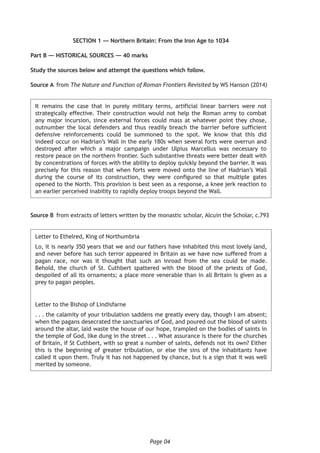 Page 04
SECTION 1 — Northern Britain: From the Iron Age to 1034
Part B — HISTORICAL SOURCES — 40 marks
Study the sources below and attempt the questions which follow.
Source A	 from The Nature and Function of Roman Frontiers Revisited by WS Hanson (2014)
It remains the case that in purely military terms, artificial linear barriers were not
strategically effective. Their construction would not help the Roman army to combat
any major incursion, since external forces could mass at whatever point they chose,
outnumber the local defenders and thus readily breach the barrier before sufficient
defensive reinforcements could be summoned to the spot. We know that this did
indeed occur on Hadrian’s Wall in the early 180s when several forts were overrun and
destroyed after which a major campaign under Ulpius Marcellus was necessary to
restore peace on the northern frontier. Such substantive threats were better dealt with
by concentrations of forces with the ability to deploy quickly beyond the barrier. It was
precisely for this reason that when forts were moved onto the line of Hadrian’s Wall
during the course of its construction, they were configured so that multiple gates
opened to the North. This provision is best seen as a response, a knee jerk reaction to
an earlier perceived inability to rapidly deploy troops beyond the Wall.
Source B	 from extracts of letters written by the monastic scholar, Alcuin the Scholar, c.793
Letter to Ethelred, King of Northumbria
Lo, it is nearly 350 years that we and our fathers have inhabited this most lovely land,
and never before has such terror appeared in Britain as we have now suffered from a
pagan race, nor was it thought that such an inroad from the sea could be made.
Behold, the church of St. Cuthbert spattered with the blood of the priests of God,
despoiled of all its ornaments; a place more venerable than in all Britain is given as a
prey to pagan peoples.
Letter to the Bishop of Lindisfarne
. . . the calamity of your tribulation saddens me greatly every day, though I am absent;
when the pagans desecrated the sanctuaries of God, and poured out the blood of saints
around the altar, laid waste the house of our hope, trampled on the bodies of saints in
the temple of God, like dung in the street . . . What assurance is there for the churches
of Britain, if St Cuthbert, with so great a number of saints, defends not its own? Either
this is the beginning of greater tribulation, or else the sins of the inhabitants have
called it upon them. Truly it has not happened by chance, but is a sign that it was well
merited by someone.
 